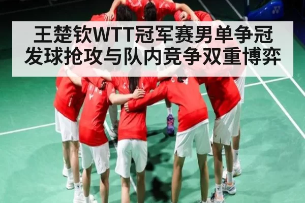 王楚钦WTT冠军赛男单争冠 发球抢攻与队内竞争双重博弈